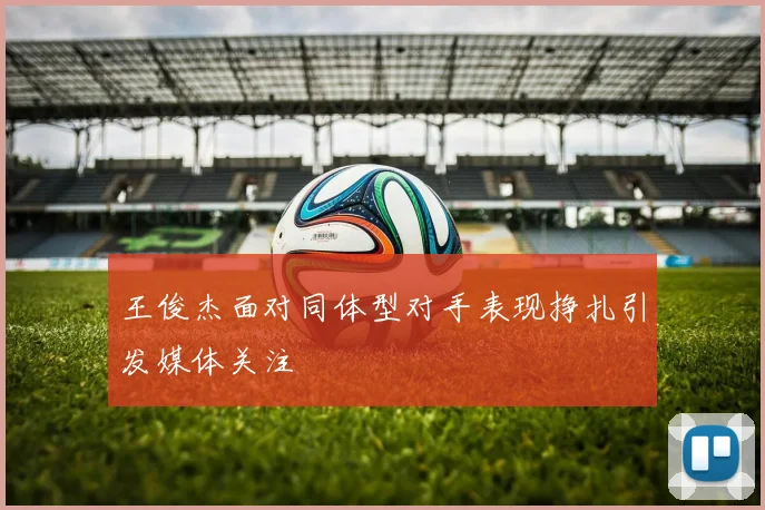 王俊杰面对同体型对手表现挣扎引发媒体关注